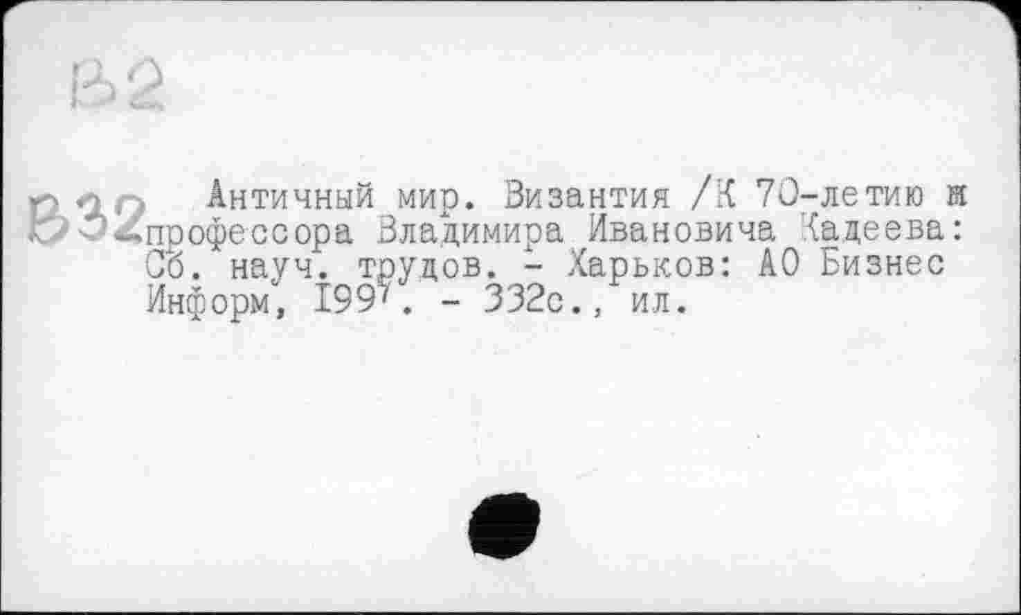 ﻿
В32
Античный мир. Византия /К 70-летию и профессора Владимира Ивановича Хадеева: Об. науч, трудов. - Харьков: АО Бизнес Информ, 199'. - 332с., ил.